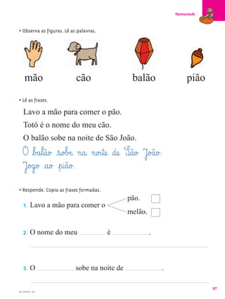 Florescendo



• Observa as figuras. Lê as palavras.




    mão                    cão                      balão                  pião

• Lê as frases.
  Lavo a mão para comer o pão.
   Totó é o nome do meu cão.
   O balão sobe na noite de São João.
   O ﬂb£a¤l@ã@o£ ¤s@o£bÆe@ n@a@ n@o£i¤tæe@ §dæe@ S@ã@o£ J@o£ã@o£.
   J@o£g@o£ §a@o£ ¤p@i@ã@o£.
• Responde. Copia as frases formadas.
                                                  pão.
   1.    Lavo a mão para comer o
                                                  melão.

   2.    O nome do meu                   é                 .



   3.    O                 sobe na noite de                      .

                                                                                   97
MC1PPM28 - F07
 