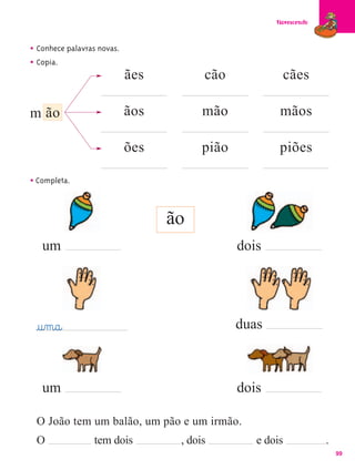 Florescendo



• Conhece palavras novas.
• Copia.
                            ães         cão             cães

m ão                        ãos         mão            mãos

                            ões         pião           piões

• Completa.


                                  ão
   um                                          dois




 @u‰m@a@                                       duas



   um                                          dois

 O João tem um balão, um pão e um irmão.
 O               tem dois          , dois         e dois            .
                                                                        99
 