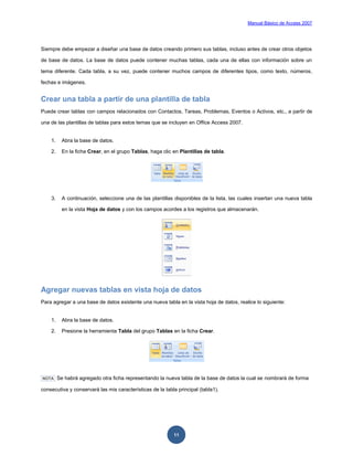 Manual Básico de Access 2007




Siempre debe empezar a diseñar una base de datos creando primero sus tablas, incluso antes de crear otros objetos

de base de datos. La base de datos puede contener muchas tablas, cada una de ellas con información sobre un

tema diferente. Cada tabla, a su vez, puede contener muchos campos de diferentes tipos, como texto, números,

fechas e imágenes.


Crear una tabla a partir de una plantilla de tabla
Puede crear tablas con campos relacionados con Contactos, Tareas, Problemas, Eventos o Activos, etc., a partir de

una de las plantillas de tablas para estos temas que se incluyen en Office Access 2007.


    1.     Abra la base de datos.

    2.     En la ficha Crear, en el grupo Tablas, haga clic en Plantillas de tabla.




    3.     A continuación, seleccione una de las plantillas disponibles de la lista, las cuales insertan una nueva tabla

           en la vista Hoja de datos y con los campos acordes a los registros que almacenarán.




Agregar nuevas tablas en vista hoja de datos
Para agregar a una base de datos existente una nueva tabla en la vista hoja de datos, realice lo siguiente:


    1.     Abra la base de datos.

    2.     Presione la herramienta Tabla del grupo Tablas en la ficha Crear.




NOTA     Se habrá agregado otra ficha representando la nueva tabla de la base de datos la cual se nombrará de forma

consecutiva y conservará las mis características de la tabla principal (tabla1).




                                                            11
 