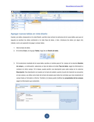 Manual Básico de Access 2007




Agregar nuevas tablas en vista diseño
Insertar una tabla, empezando en la vista Diseño permite crear primero la estructura de la nueva tabla, para que en

seguida se escriban los datos cambiando a la vista Hoja de datos, o bien, introduzca los datos con algún otro

método, como una operación de pegar o anexar datos.


    1.   Abra la base de datos.

    2.   En la ficha Crear, en el grupo Tablas, haga clic en Diseño de tabla.




    3.   En la estructura mostrada de la nueva tabla, escriba un nombre para el 1er. campo en la columna Nombre

         de campo y, a continuación, seleccione un tipo de datos en la lista Tipo de datos, según la información a

         contener en dicho campo. Si lo desea, puede escribir una descripción para cada campo en la columna

         Descripción. Esa descripción se muestra en la barra de estado cuando el punto de inserción se encuentra

         en ese campo y se utiliza como texto de la barra de estado para todos los controles que cree arrastrando el

         campo hasta un formulario o informe. También si lo desea puede modificar las propiedades de los campos

         según la información que contendrán.




                                                         12
 