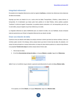 Manual Básico de Access 2007




Integridad referencial
El propósito de la integridad referencial es evitar los registros huérfanos y mantener las referencias de las relaciones

de tabla sincronizadas.


Suponga que tiene una relación de uno a varios entre las tablas Transportistas y Pedidos y desea eliminar un

transportista. Si el destinatario que desea quitar tiene pedidos en la tabla Pedidos, dichos pedidos quedarán

"huérfanos" si elimina el registro Transportista. Los pedidos todavía contendrán un Id. de transportista, pero el Id. ya

no será válido, porque el registro al que hace referencia ya no existe.


La integridad referencial se aplica habilitándola para una relación de tabla. Una vez habilitada, Access rechazará

todas las operaciones que infrinjan la integridad referencial de esa relación de tabla.


Crear una relación de tabla
Cuando se crea una relación entre tablas, los campos comunes no tienen que tener los mismos nombres, si bien sus

nombres suelen coincidir. Sin embargo, dichos campos tienen que tener el mismo tipo de datos. No obstante, si el

campo de clave principal es un campo Autonumérico, el campo de clave externa puede ser un campo de tipo Número

si la propiedad Tamaño del campo de ambos campos tiene el mismo valor.


    1.     Abra la base de datos.

    2.     En la ficha Herramientas de base de datos, en el grupo Mostrar u ocultar, haga clic en Relaciones.




NOTA     Si aún no ha definido ninguna relación, aparecerá automáticamente el cuadro de diálogo Mostrar tabla.




     Si no aparece, en la ficha Diseño, en el grupo Relaciones, haga clic en Mostrar tabla.




                                                           20
 