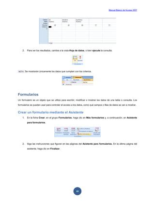 Manual Básico de Access 2007




    2.     Para ver los resultados, cambie a la vista Hoja de datos, o bien ejecute la consulta.




NOTA     Se mostrarán únicamente los datos que cumplan con los criterios.




Formularios
Un formulario es un objeto que se utiliza para escribir, modificar o mostrar los datos de una tabla o consulta. Los

formularios se pueden usar para controlar el acceso a los datos, como qué campos o filas de datos se van a mostrar.


Crear un formulario mediante el Asistente
    1.     En la ficha Crear, en el grupo Formularios, haga clic en Más formularios y, a continuación, en Asistente

           para formularios.




    2.     Siga las instrucciones que figuran en las páginas del Asistente para formularios. En la última página del

           asistente, haga clic en Finalizar.




                                                            25
 