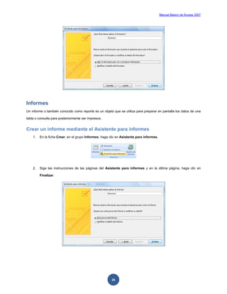 Manual Básico de Access 2007




Informes
Un informe o también conocido como reporte es un objeto que se utiliza para preparar en pantalla los datos de una

tabla o consulta para posteriormente ser impresos.


Crear un informe mediante el Asistente para informes
    1.   En la ficha Crear, en el grupo Informes, haga clic en Asistente para informes.




    2.   Siga las instrucciones de las páginas del Asistente para informes y en la última página, haga clic en

         Finalizar.




                                                        26
 