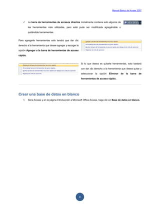 Manual Básico de Access 2007




         La barra de herramientas de accesos directos inicialmente contiene solo algunos de

          las herramientas más utilizadas, pero está pude ser modificada agregándole o

          quitándole herramientas.


Para agregarle herramientas solo tendrá que dar clic

derecho a la herramienta que desee agregar y escoger la

opción Agregar a la barra de herramientas de acceso

rápido.


                                                              Si lo que desea es quitarle herramientas, solo bastará

                                                              con dar clic derecho a la herramienta que desea quitar y

                                                              seleccionar   la   opción   Eliminar   de   la   barra   de

                                                              herramientas de acceso rápido.




Crear una base de datos en blanco
    1.    Abra Access y en la página Introducción a Microsoft Office Access, haga clic en Base de datos en blanco.




                                                          8
 