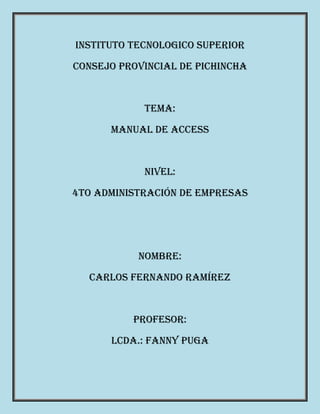 INSTITUTO TECNOLOGICO SUPERIOR
CONSEJO PROVINCIAL DE PICHINCHA
TEMA:
Manual de Access
NIVEL:
4to ADMINISTRACIÓN DE EMPRESAS
NOMBRE:
CARLOS FERNANDO RAMÍREZ
PROFESOR:
Lcda.: Fanny Puga
 
