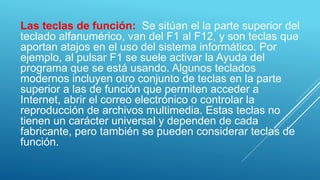 Las teclas de función: Se sitúan el la parte superior del
teclado alfanumérico, van del F1 al F12, y son teclas que
aportan atajos en el uso del sistema informático. Por
ejemplo, al pulsar F1 se suele activar la Ayuda del
programa que se está usando. Algunos teclados
modernos incluyen otro conjunto de teclas en la parte
superior a las de función que permiten acceder a
Internet, abrir el correo electrónico o controlar la
reproducción de archivos multimedia. Estas teclas no
tienen un carácter universal y dependen de cada
fabricante, pero también se pueden considerar teclas de
función.
 