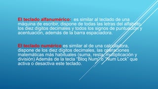 El teclado alfanumérico: es similar al teclado de una
máquina de escribir, dispone de todas las letras del alfabeto,
los diez dígitos decimales y todos los signos de puntuación y
acentuación, además de la barra espaciadora.
El teclado numérico es similar al de una calculadora,
dispone de los diez dígitos decimales, las operaciones
matemáticas más habituales (suma, resta, multiplicación y
división) Además de la tecla “Bloq Num” o “Num Lock” que
activa o desactiva este teclado.
 