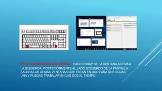 TECLA WINDOWS+IZQUIERDA: HACER SNAP DE LA VENTANA ACTIVA A
LA IZQUIERDA, POSTERIORMENTE AL LADO IZQUIERDO DE LA PANTALLA
SALDRA LAS DEMAS VENTANAS QUE ESTAN EN USO PARA QUE ELIJAS
UNA Y PUEDAS TRABAJAR EN LAS DOS AL TIEMPO.
 