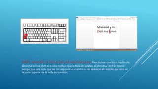 SHIFT, MAYÚSC O TECLA DE LAS MAYÚSCULAS: Para teclear una letra mayúscula,
presiona la tecla shift al mismo tiempo que la tecla de la letra. al presionar shift al mismo
tiempo que una tecla que no corresponde a una letra verás aparecer el carácter que está en
la parte superior de la tecla en cuestión.
 