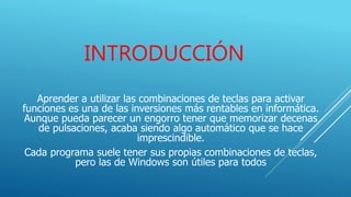 INTRODUCCIÓN
Aprender a utilizar las combinaciones de teclas para activar
funciones es una de las inversiones más rentables en informática.
Aunque pueda parecer un engorro tener que memorizar decenas
de pulsaciones, acaba siendo algo automático que se hace
imprescindible.
Cada programa suele tener sus propias combinaciones de teclas,
pero las de Windows son útiles para todos
 