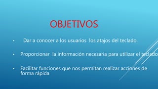 OBJETIVOS
• Dar a conocer a los usuarios los atajos del teclado.
• Proporcionar la información necesaria para utilizar el teclado.
• Facilitar funciones que nos permitan realizar acciones de
forma rápida
 