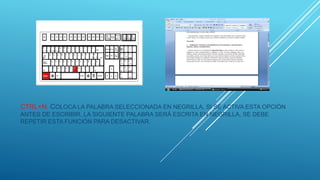 CTRL+N: COLOCA LA PALABRA SELECCIONADA EN NEGRILLA, SI SE ACTIVA ESTA OPCIÓN
ANTES DE ESCRIBIR, LA SIGUIENTE PALABRA SERÁ ESCRITA EN NEGRILLA, SE DEBE
REPETIR ESTA FUNCIÓN PARA DESACTIVAR.
 