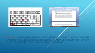 CTRL+K: COLOCA LA PALABRA SELECCIONADA EN CURSIVA. SI SE ACTIVA ESTA
OPCIÓN ANTES DE ESCRIBIR, LA SIGUIENTE PALABRA SERÁ ESCRITA EN CURSIVA.
SE DEBE REPETIR ESTA FUNCIÓN PARA DESACTIVAR.
 