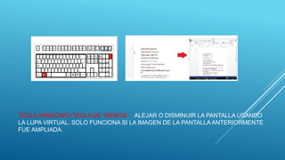 TECLA WINDOWS+TECLA DE “MENOS” : ALEJAR O DISMINUIR LA PANTALLA USANDO
LA LUPA VIRTUAL. SOLO FUNCIONA SI LA IMAGEN DE LA PANTALLA ANTERIORMENTE
FUE AMPLIADA.
 