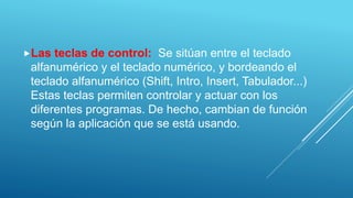 Las teclas de control: Se sitúan entre el teclado
alfanumérico y el teclado numérico, y bordeando el
teclado alfanumérico (Shift, Intro, Insert, Tabulador...)
Estas teclas permiten controlar y actuar con los
diferentes programas. De hecho, cambian de función
según la aplicación que se está usando.
 
