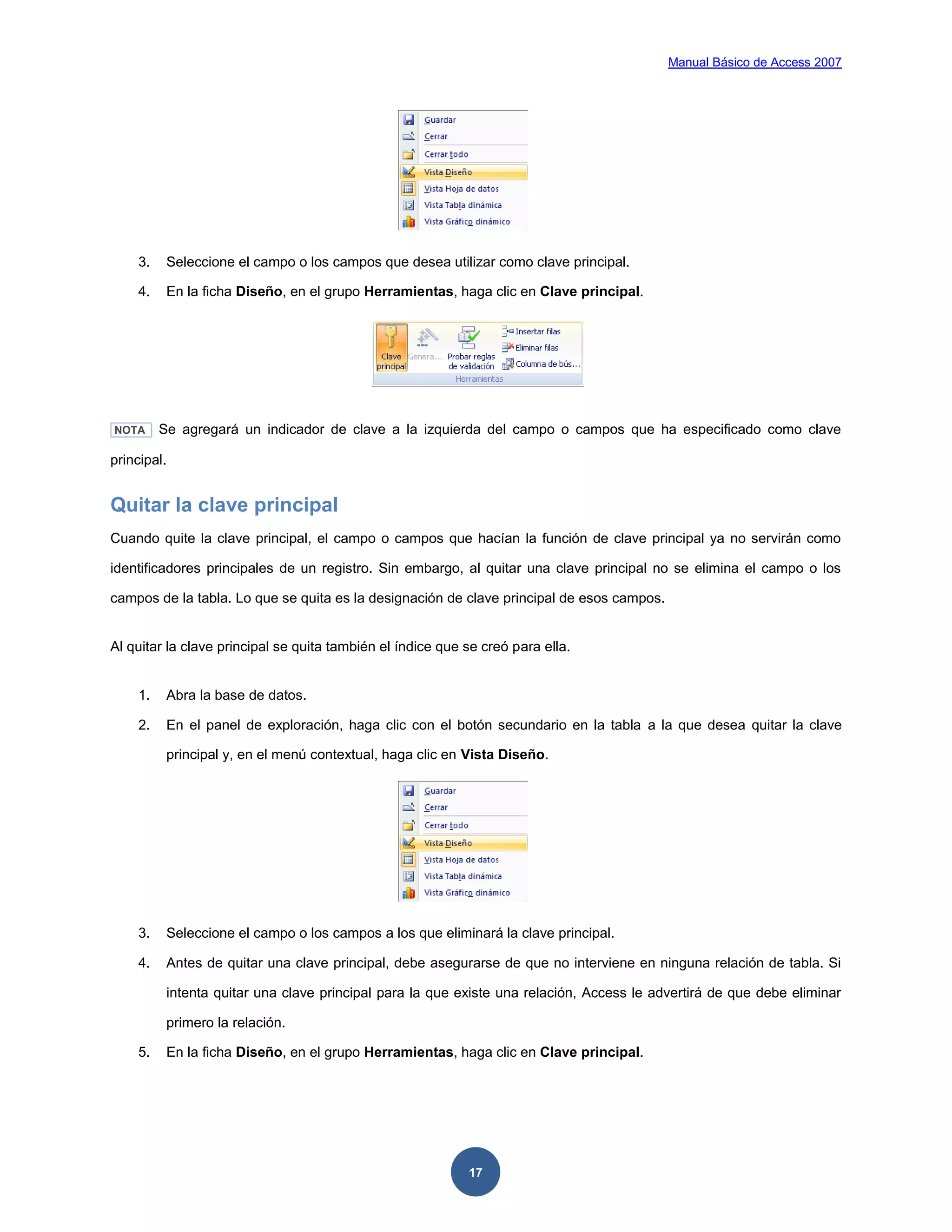 Manual Básico de Access 2007




    3.    Seleccione el campo o los campos que desea utilizar como clave principal.

    4.    En la ficha Diseño, en el grupo Herramientas, haga clic en Clave principal.




NOTA     Se agregará un indicador de clave a la izquierda del campo o campos que ha especificado como clave

principal.


Quitar la clave principal
Cuando quite la clave principal, el campo o campos que hacían la función de clave principal ya no servirán como

identificadores principales de un registro. Sin embargo, al quitar una clave principal no se elimina el campo o los

campos de la tabla. Lo que se quita es la designación de clave principal de esos campos.


Al quitar la clave principal se quita también el índice que se creó para ella.


    1.    Abra la base de datos.

    2.    En el panel de exploración, haga clic con el botón secundario en la tabla a la que desea quitar la clave

          principal y, en el menú contextual, haga clic en Vista Diseño.




    3.    Seleccione el campo o los campos a los que eliminará la clave principal.

    4.    Antes de quitar una clave principal, debe asegurarse de que no interviene en ninguna relación de tabla. Si

          intenta quitar una clave principal para la que existe una relación, Access le advertirá de que debe eliminar

          primero la relación.

    5.    En la ficha Diseño, en el grupo Herramientas, haga clic en Clave principal.




                                                            17
 