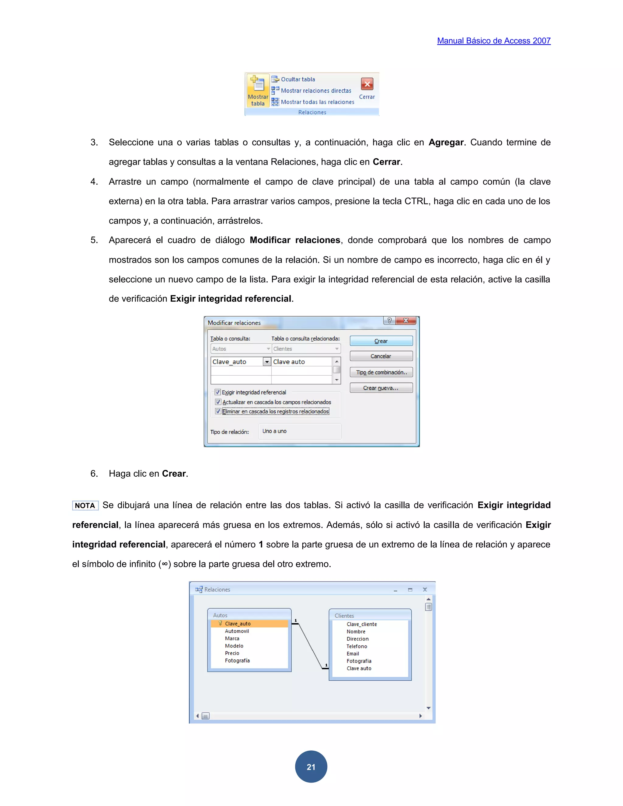 Manual Básico de Access 2007




    3.    Seleccione una o varias tablas o consultas y, a continuación, haga clic en Agregar. Cuando termine de

          agregar tablas y consultas a la ventana Relaciones, haga clic en Cerrar.

    4.    Arrastre un campo (normalmente el campo de clave principal) de una tabla al campo común (la clave

          externa) en la otra tabla. Para arrastrar varios campos, presione la tecla CTRL, haga clic en cada uno de los

          campos y, a continuación, arrástrelos.

    5.    Aparecerá el cuadro de diálogo Modificar relaciones, donde comprobará que los nombres de campo

          mostrados son los campos comunes de la relación. Si un nombre de campo es incorrecto, haga clic en él y

          seleccione un nuevo campo de la lista. Para exigir la integridad referencial de esta relación, active la casilla

          de verificación Exigir integridad referencial.




    6.    Haga clic en Crear.


NOTA     Se dibujará una línea de relación entre las dos tablas. Si activó la casilla de verificación Exigir integridad

referencial, la línea aparecerá más gruesa en los extremos. Además, sólo si activó la casilla de verificación Exigir

integridad referencial, aparecerá el número 1 sobre la parte gruesa de un extremo de la línea de relación y aparece

el símbolo de infinito (∞) sobre la parte gruesa del otro extremo.




                                                            21
 