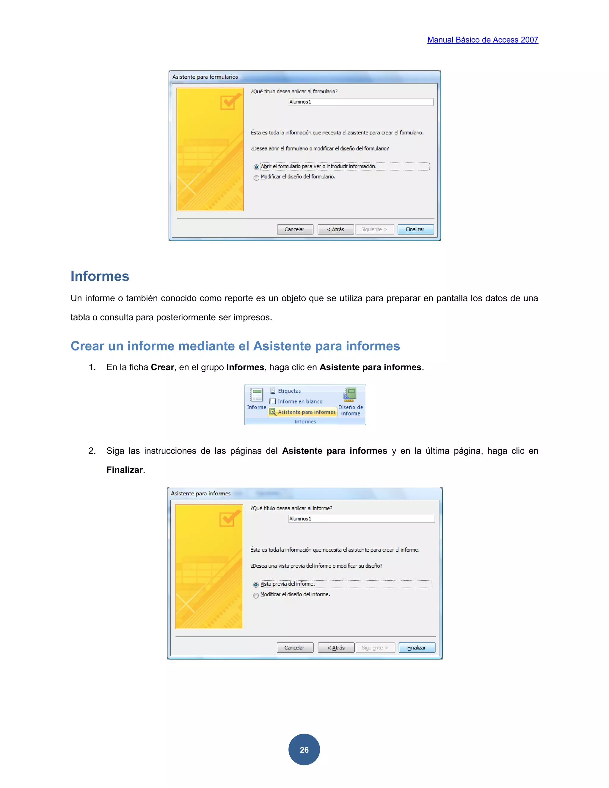 Manual Básico de Access 2007




Informes
Un informe o también conocido como reporte es un objeto que se utiliza para preparar en pantalla los datos de una

tabla o consulta para posteriormente ser impresos.


Crear un informe mediante el Asistente para informes
    1.   En la ficha Crear, en el grupo Informes, haga clic en Asistente para informes.




    2.   Siga las instrucciones de las páginas del Asistente para informes y en la última página, haga clic en

         Finalizar.




                                                        26
 