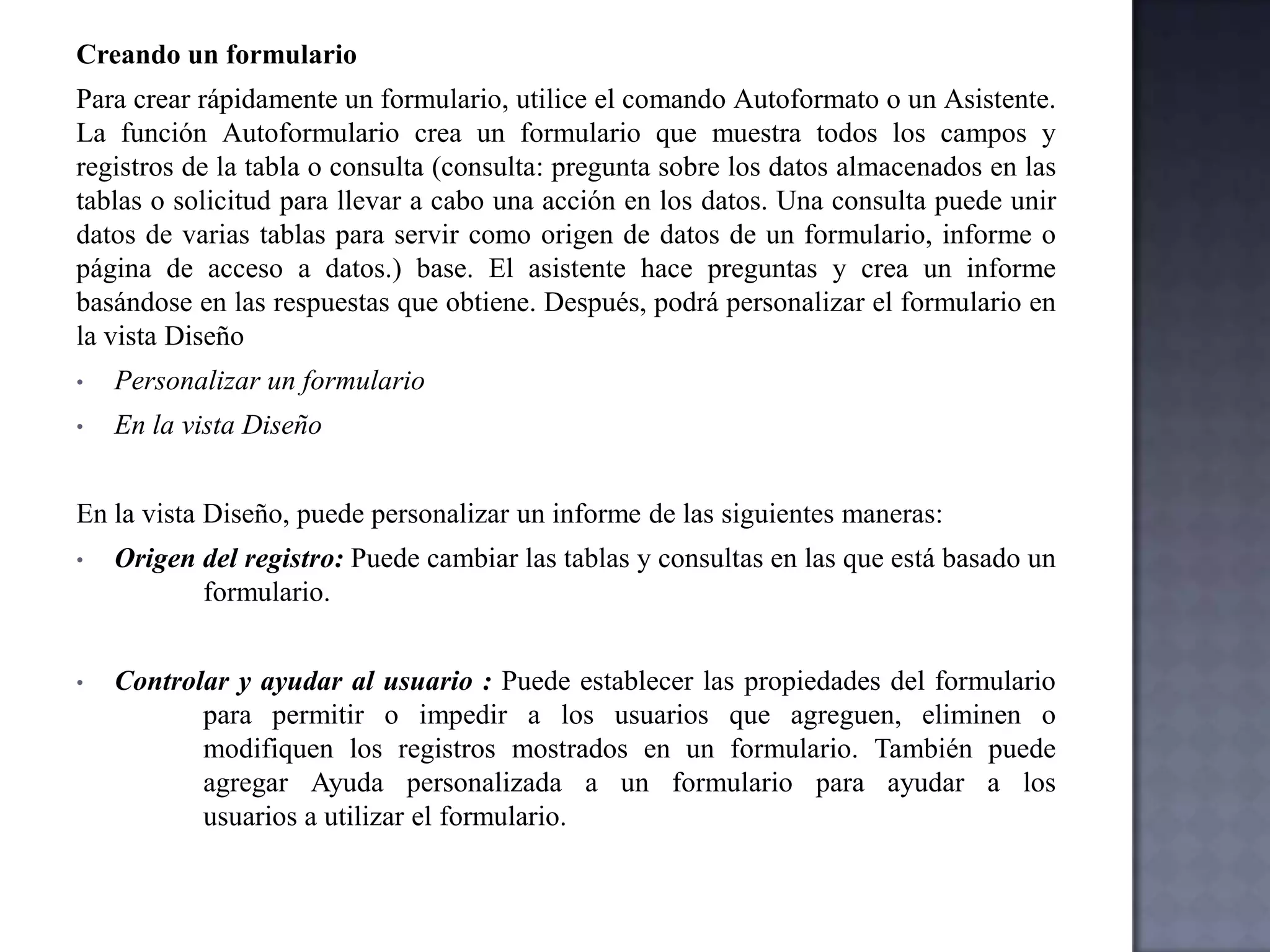 Vista Diseño de la tablaEn la vista Diseño de la tabla, puede crear una tabla entera desde el principio, o agregar, eliminar o personalizar los campos en una tabla existente.Si desea hacer un seguimiento de otros datos de una tabla, agregue más campos. Si el nombre de un campo existente no es suficientemente descriptivo, puede cambiarlo.La configuración del tipo de datos de un campo define el tipo de valores que puede escribir en el mismo. Por ejemplo, si desea que un campo almacene valores numéricos que puede utilizar en cálculos, establezca su tipo de datos en Numérico o Moneda. Se utiliza una etiqueta única, denominada clave principal (clave principal: uno o más campos (columnas) cuyos valores identifican de manera exclusiva cada registro de una tabla. Una clave principal no puede permitir valores Nulo y debe tener siempre un índice exclusivo. Una clave principal se utiliza para relacionar una tabla con claves externas de otras tablas.) para identificar los registros de la tabla. La clave principal de una tabla se utiliza para referirse a registros relacionados de otras tablas. Las propiedades de los campos son un conjunto de características que proporcionan control adicional sobre cómo se almacenan, escriben o muestran los datos de un campo. Las propiedades disponibles dependen del tipo de datos de un campo.