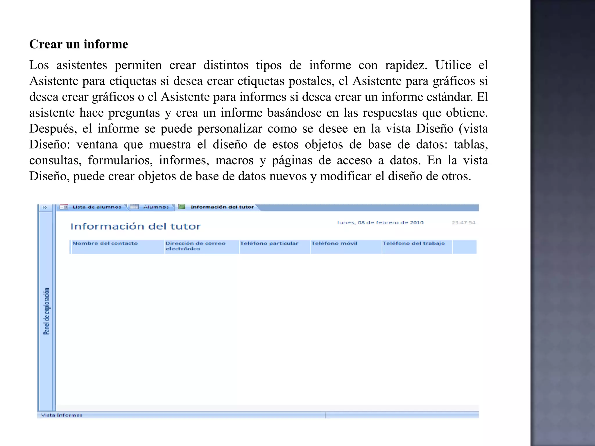 Existen varios tipos de consultas en Microsoft Access:Consultas de selecciónUna consulta de selección es el tipo de consulta más habitual. Este tipo de consulta obtiene los datos de una o más tablas y muestra los resultados en una hoja de datos en la que puede actualizar los registros (con algunas restricciones). También puede utilizar una consulta de selección para agrupar los registros y calcular sumas, cuentas, promedios y otros tipos de totales.Consultas de parámetrosUna consulta de parámetros es una consulta que, cuando se ejecuta, muestra un cuadro de diálogo propio que solicita información, por ejemplo, criterios (criterios: condiciones que se especifican para limitar los registros que se incluyen en el conjunto de resultados de una consulta o un filtro.) para recuperar registros o un valor que desea insertar en un campo. Puede diseñar la consulta para que solicite más de un dato; por ejemplo, puede diseñarla para que solicite dos fechas. Access puede entonces recuperar todos los registros que se encuentren entre esas dos fechas.Las consultas de parámetros también son útiles cuando se emplean como base para formularios, informes y páginas de acceso a datos. Por ejemplo, puede crear un informe de ingresos mensuales basado en una consulta de parámetros. Al imprimir el informe, Access muestra un cuadro de diálogo que solicita el mes para el que se desea obtener el informe. Cuando se especifica un mes, Access imprime el informe correspondiente.