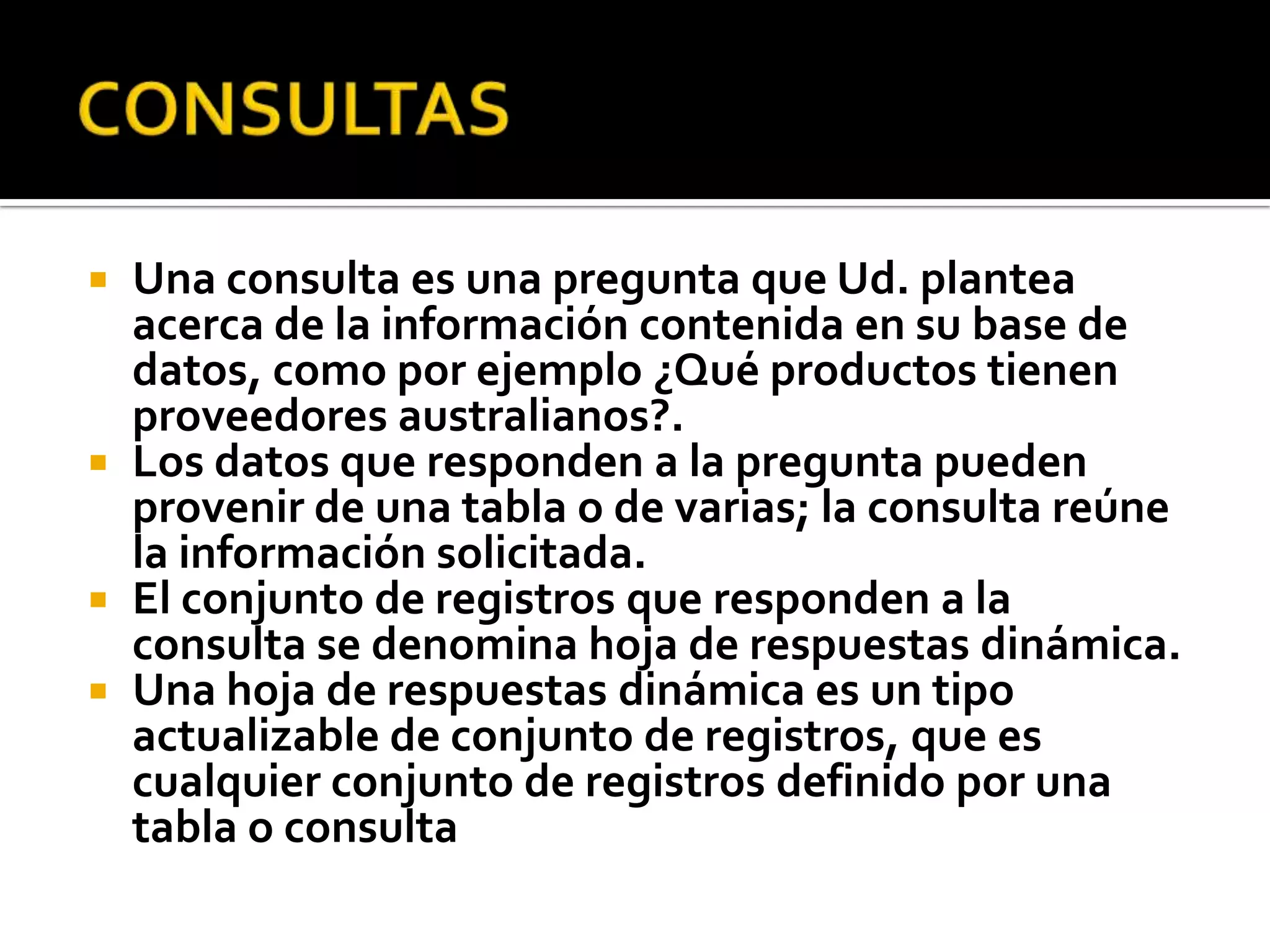  Una consulta es una pregunta que Ud. plantea
acerca de la información contenida en su base de
datos, como por ejemplo ¿Qué productos tienen
proveedores australianos?.
 Los datos que responden a la pregunta pueden
provenir de una tabla o de varias; la consulta reúne
la información solicitada.
 El conjunto de registros que responden a la
consulta se denomina hoja de respuestas dinámica.
 Una hoja de respuestas dinámica es un tipo
actualizable de conjunto de registros, que es
cualquier conjunto de registros definido por una
tabla o consulta
 