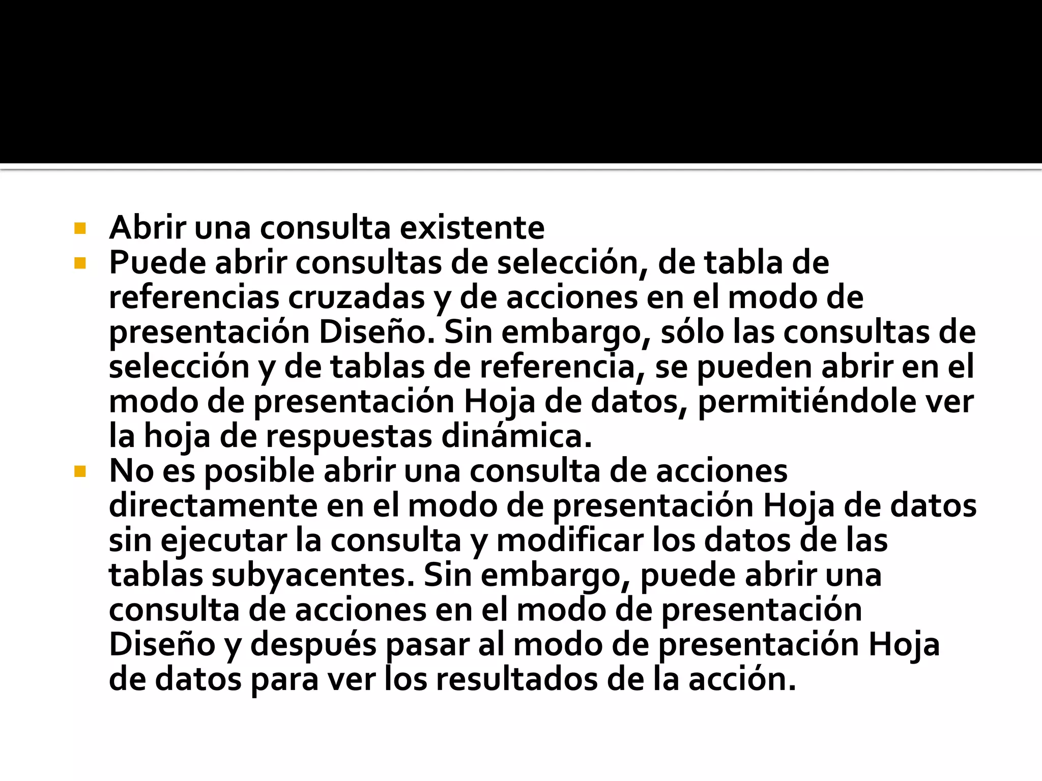  Abrir una consulta existente
 Puede abrir consultas de selección, de tabla de
referencias cruzadas y de acciones en el modo de
presentación Diseño. Sin embargo, sólo las consultas de
selección y de tablas de referencia, se pueden abrir en el
modo de presentación Hoja de datos, permitiéndole ver
la hoja de respuestas dinámica.
 No es posible abrir una consulta de acciones
directamente en el modo de presentación Hoja de datos
sin ejecutar la consulta y modificar los datos de las
tablas subyacentes. Sin embargo, puede abrir una
consulta de acciones en el modo de presentación
Diseño y después pasar al modo de presentación Hoja
de datos para ver los resultados de la acción.
 
