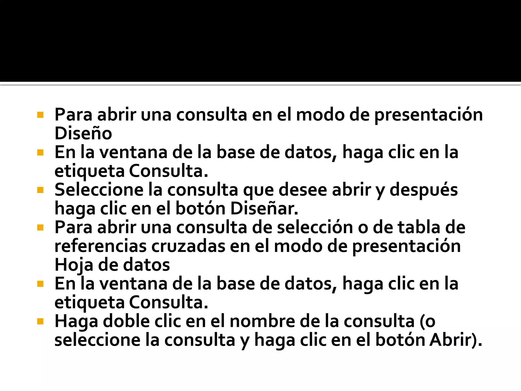  Para abrir una consulta en el modo de presentación
Diseño
 En la ventana de la base de datos, haga clic en la
etiqueta Consulta.
 Seleccione la consulta que desee abrir y después
haga clic en el botón Diseñar.
 Para abrir una consulta de selección o de tabla de
referencias cruzadas en el modo de presentación
Hoja de datos
 En la ventana de la base de datos, haga clic en la
etiqueta Consulta.
 Haga doble clic en el nombre de la consulta (o
seleccione la consulta y haga clic en el botón Abrir).
 