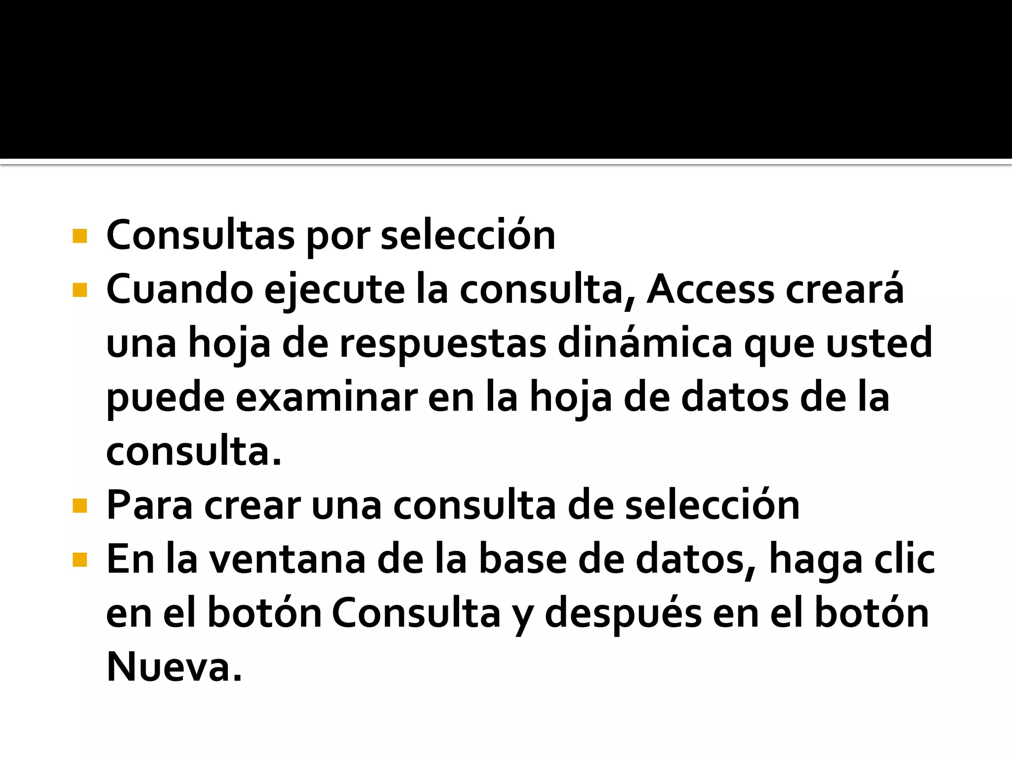  Consultas por selección
 Cuando ejecute la consulta, Access creará
una hoja de respuestas dinámica que usted
puede examinar en la hoja de datos de la
consulta.
 Para crear una consulta de selección
 En la ventana de la base de datos, haga clic
en el botón Consulta y después en el botón
Nueva.
 