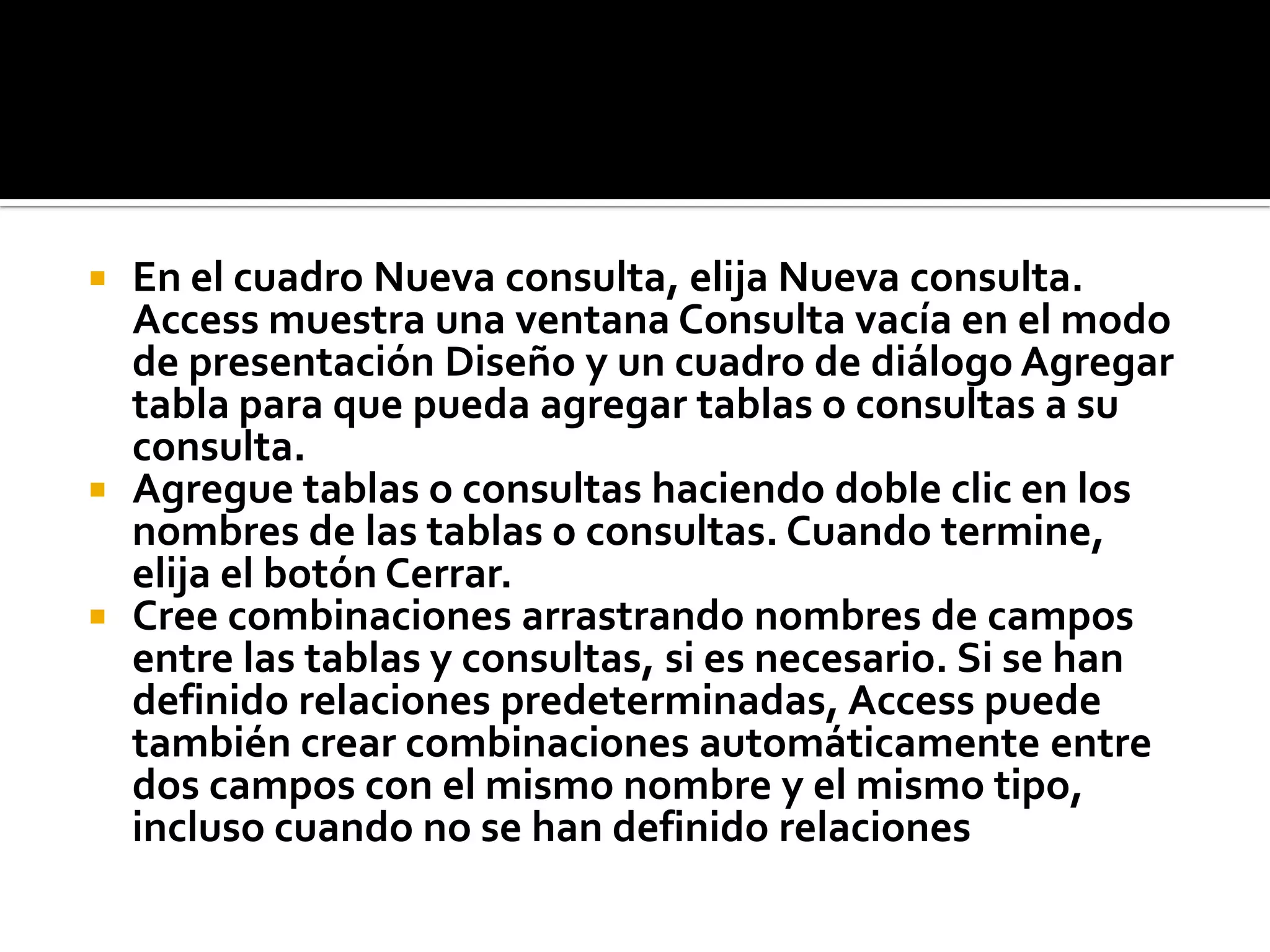 En el cuadro Nueva consulta, elija Nueva consulta.
Access muestra una ventana Consulta vacía en el modo
de presentación Diseño y un cuadro de diálogo Agregar
tabla para que pueda agregar tablas o consultas a su
consulta.
 Agregue tablas o consultas haciendo doble clic en los
nombres de las tablas o consultas. Cuando termine,
elija el botón Cerrar.
 Cree combinaciones arrastrando nombres de campos
entre las tablas y consultas, si es necesario. Si se han
definido relaciones predeterminadas, Access puede
también crear combinaciones automáticamente entre
dos campos con el mismo nombre y el mismo tipo,
incluso cuando no se han definido relaciones
 