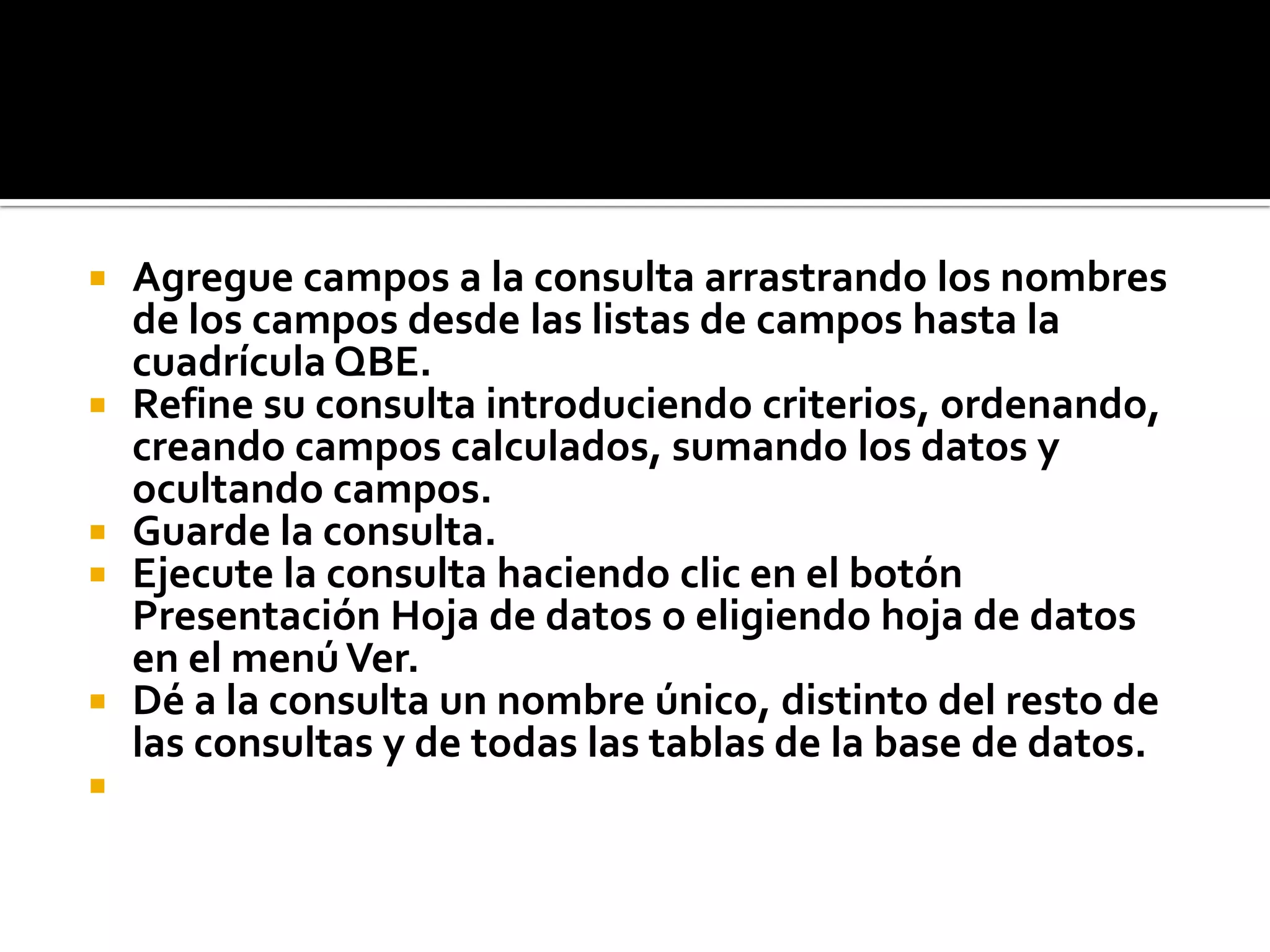  Agregue campos a la consulta arrastrando los nombres
de los campos desde las listas de campos hasta la
cuadrícula QBE.
 Refine su consulta introduciendo criterios, ordenando,
creando campos calculados, sumando los datos y
ocultando campos.
 Guarde la consulta.
 Ejecute la consulta haciendo clic en el botón
Presentación Hoja de datos o eligiendo hoja de datos
en el menúVer.
 Dé a la consulta un nombre único, distinto del resto de
las consultas y de todas las tablas de la base de datos.

 