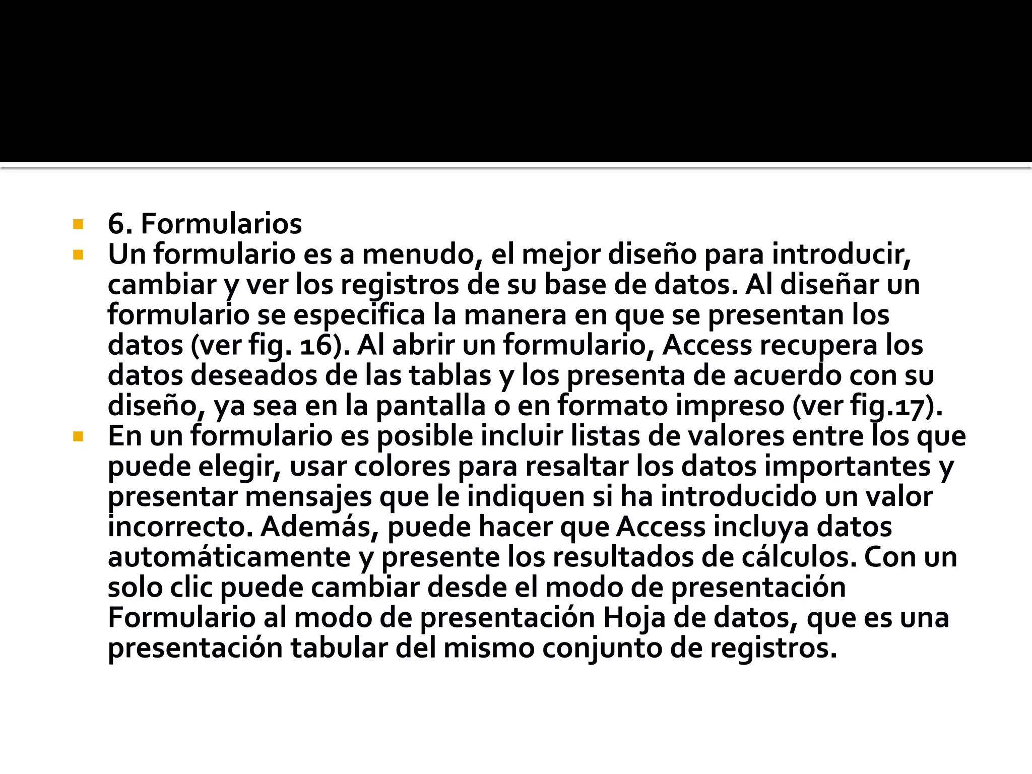  6. Formularios
 Un formulario es a menudo, el mejor diseño para introducir,
cambiar y ver los registros de su base de datos. Al diseñar un
formulario se especifica la manera en que se presentan los
datos (ver fig. 16). Al abrir un formulario, Access recupera los
datos deseados de las tablas y los presenta de acuerdo con su
diseño, ya sea en la pantalla o en formato impreso (ver fig.17).
 En un formulario es posible incluir listas de valores entre los que
puede elegir, usar colores para resaltar los datos importantes y
presentar mensajes que le indiquen si ha introducido un valor
incorrecto. Además, puede hacer que Access incluya datos
automáticamente y presente los resultados de cálculos. Con un
solo clic puede cambiar desde el modo de presentación
Formulario al modo de presentación Hoja de datos, que es una
presentación tabular del mismo conjunto de registros.
 