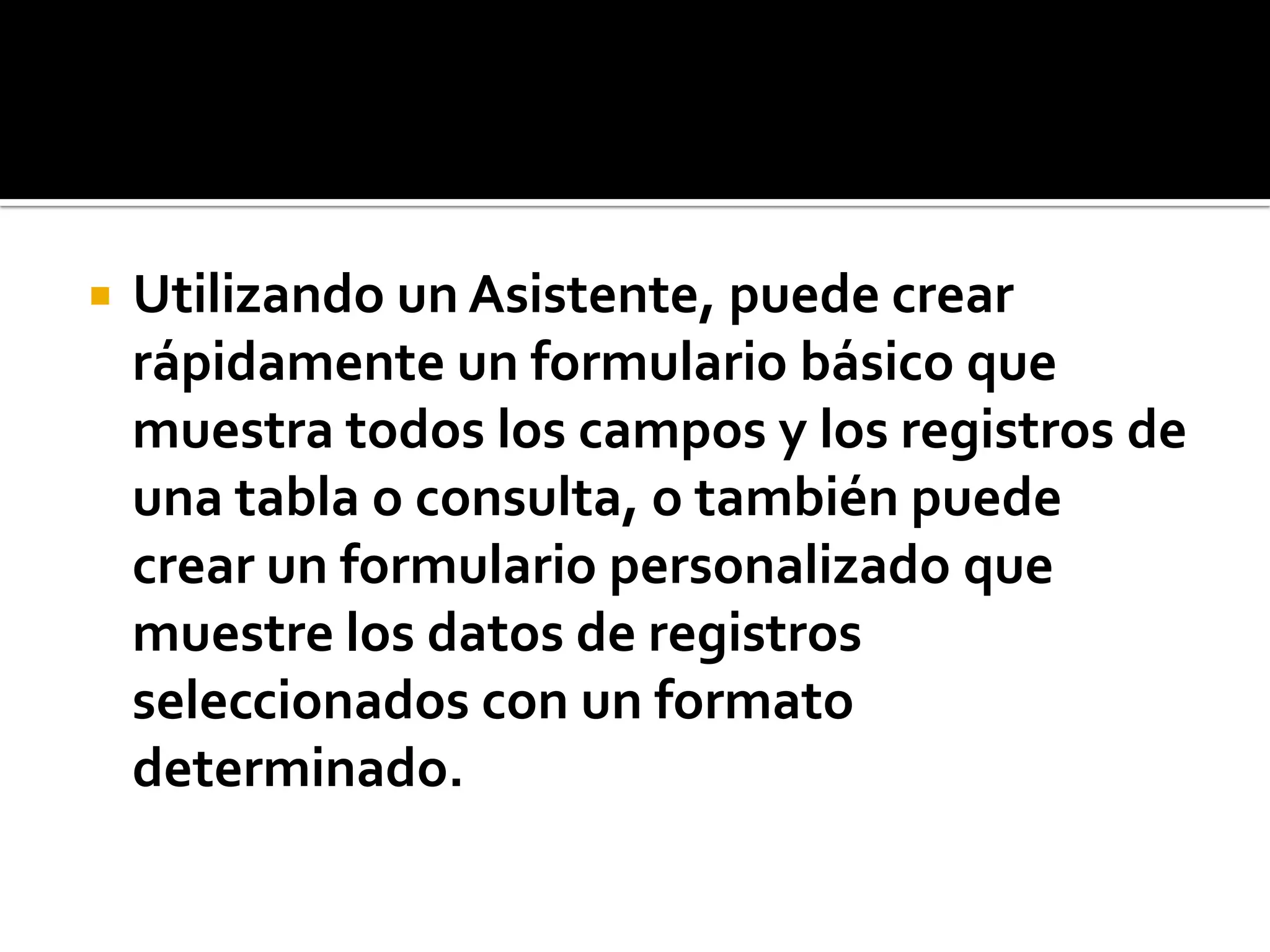 Utilizando un Asistente, puede crear
rápidamente un formulario básico que
muestra todos los campos y los registros de
una tabla o consulta, o también puede
crear un formulario personalizado que
muestre los datos de registros
seleccionados con un formato
determinado.
 