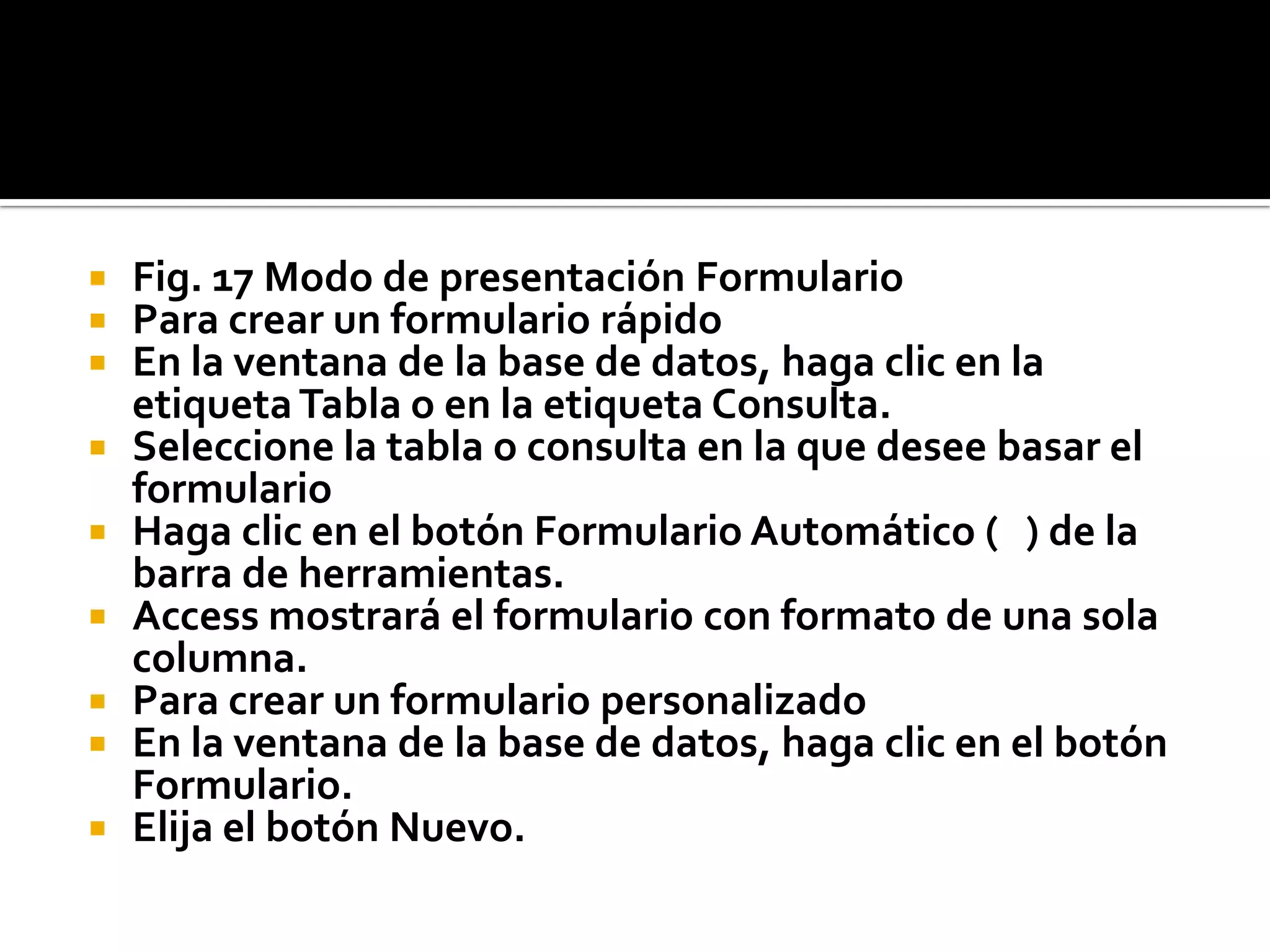  Fig. 17 Modo de presentación Formulario
 Para crear un formulario rápido
 En la ventana de la base de datos, haga clic en la
etiquetaTabla o en la etiqueta Consulta.
 Seleccione la tabla o consulta en la que desee basar el
formulario
 Haga clic en el botón Formulario Automático ( ) de la
barra de herramientas.
 Access mostrará el formulario con formato de una sola
columna.
 Para crear un formulario personalizado
 En la ventana de la base de datos, haga clic en el botón
Formulario.
 Elija el botón Nuevo.
 