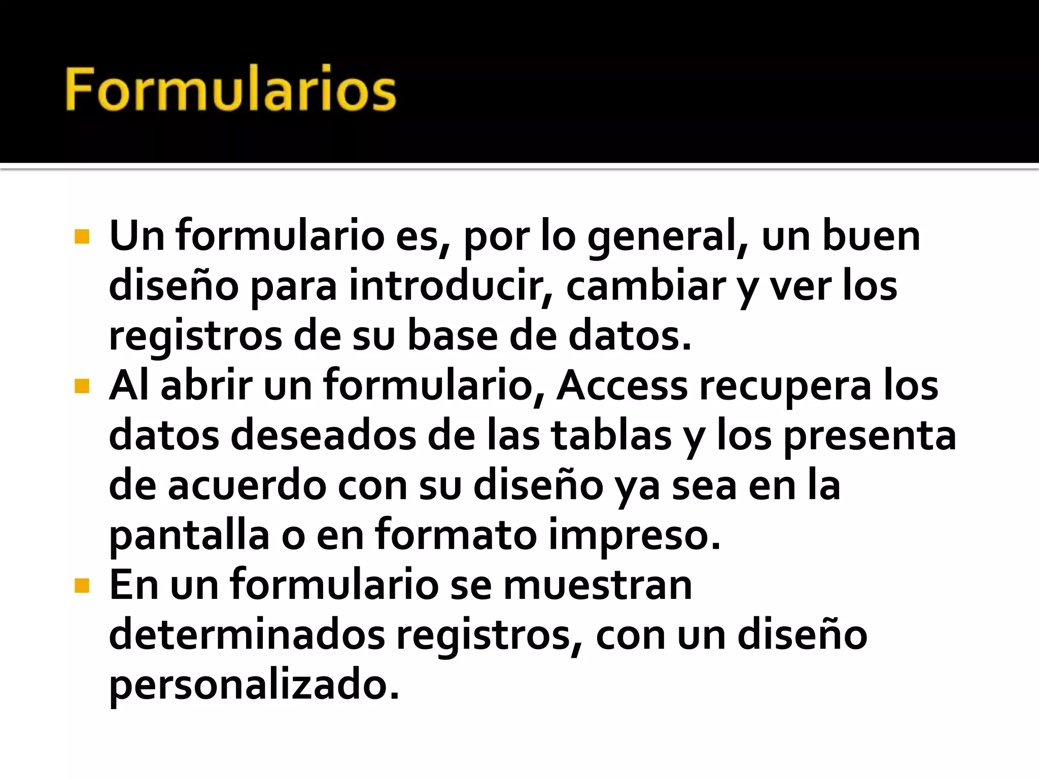  Un formulario es, por lo general, un buen
diseño para introducir, cambiar y ver los
registros de su base de datos.
 Al abrir un formulario, Access recupera los
datos deseados de las tablas y los presenta
de acuerdo con su diseño ya sea en la
pantalla o en formato impreso.
 En un formulario se muestran
determinados registros, con un diseño
personalizado.
 