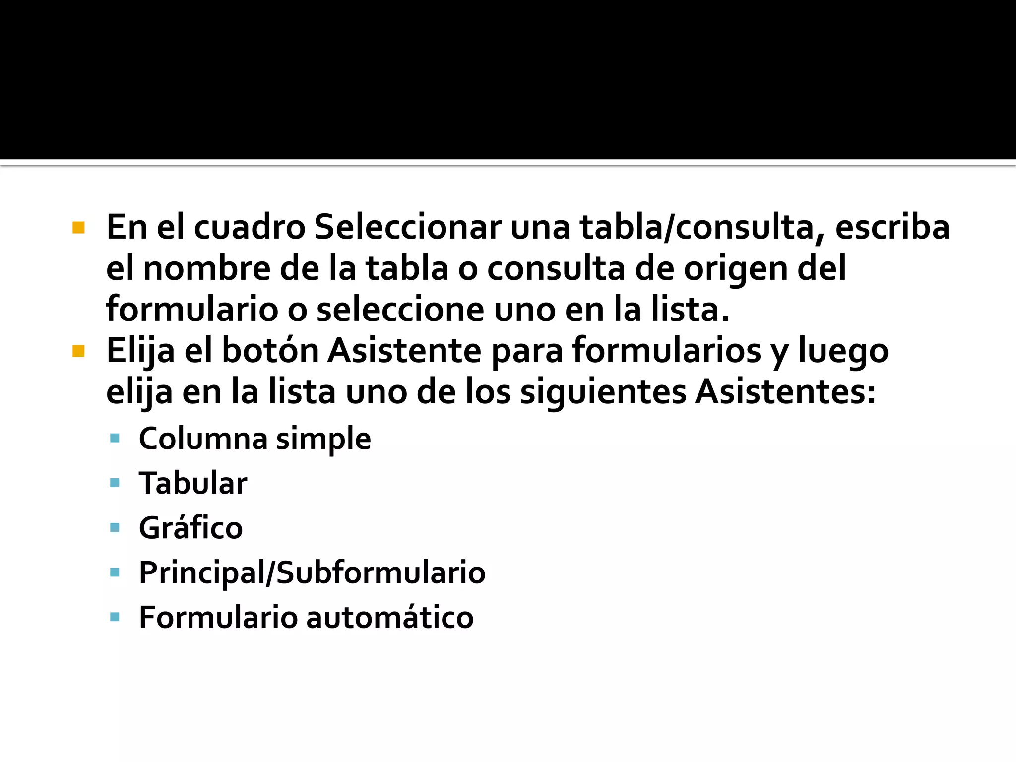  En el cuadro Seleccionar una tabla/consulta, escriba
el nombre de la tabla o consulta de origen del
formulario o seleccione uno en la lista.
 Elija el botón Asistente para formularios y luego
elija en la lista uno de los siguientes Asistentes:
 Columna simple
 Tabular
 Gráfico
 Principal/Subformulario
 Formulario automático
 
