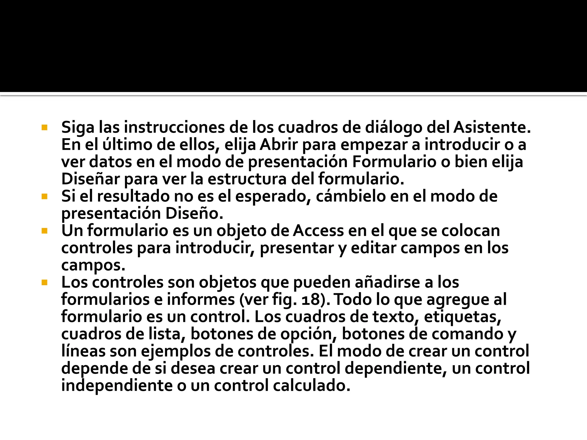  Siga las instrucciones de los cuadros de diálogo del Asistente.
En el último de ellos, elija Abrir para empezar a introducir o a
ver datos en el modo de presentación Formulario o bien elija
Diseñar para ver la estructura del formulario.
 Si el resultado no es el esperado, cámbielo en el modo de
presentación Diseño.
 Un formulario es un objeto de Access en el que se colocan
controles para introducir, presentar y editar campos en los
campos.
 Los controles son objetos que pueden añadirse a los
formularios e informes (ver fig. 18).Todo lo que agregue al
formulario es un control. Los cuadros de texto, etiquetas,
cuadros de lista, botones de opción, botones de comando y
líneas son ejemplos de controles. El modo de crear un control
depende de si desea crear un control dependiente, un control
independiente o un control calculado.
2.Seleccione la consulta que desee abrir y después haga clic en el botón Diseñar.
Para abrir una consulta de selección o de tabla de referencias cruzadas en el modo de presentación Hoja de datos
1.En la ventana de la base de datos, haga clic en la etiqueta Consulta.
2.Haga doble clic en el nombre de la consulta (o seleccione la consulta y haga clic en el botón Abrir).
 