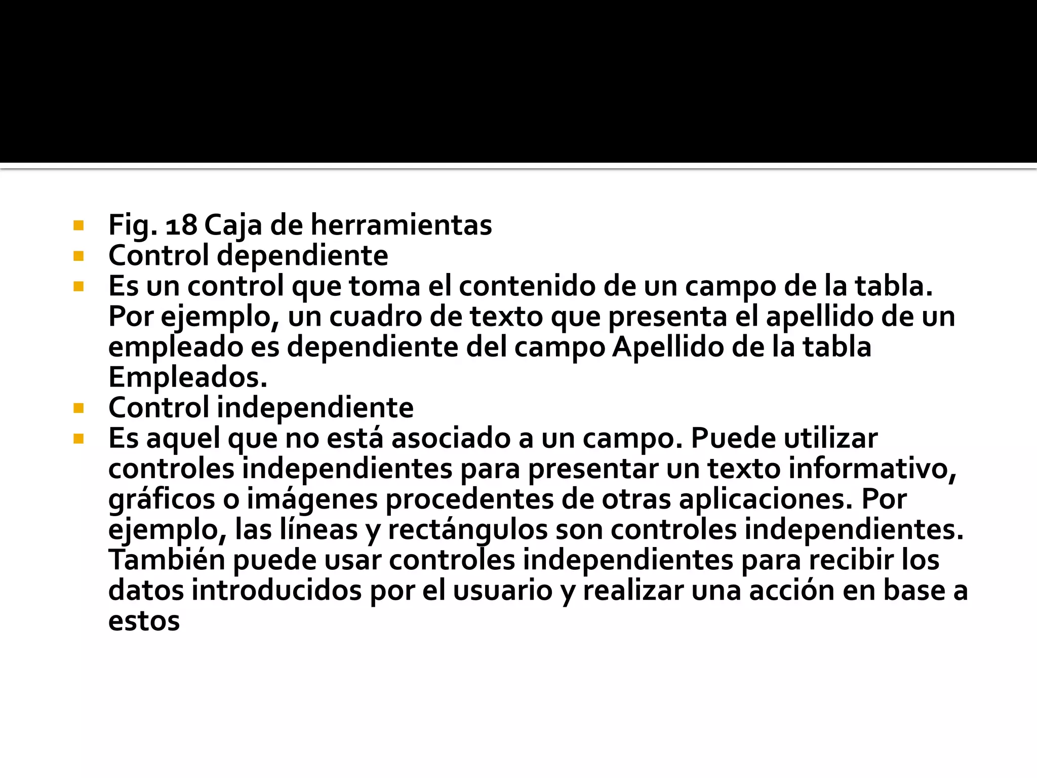  Fig. 18 Caja de herramientas
 Control dependiente
 Es un control que toma el contenido de un campo de la tabla.
Por ejemplo, un cuadro de texto que presenta el apellido de un
empleado es dependiente del campo Apellido de la tabla
Empleados.
 Control independiente
 Es aquel que no está asociado a un campo. Puede utilizar
controles independientes para presentar un texto informativo,
gráficos o imágenes procedentes de otras aplicaciones. Por
ejemplo, las líneas y rectángulos son controles independientes.
También puede usar controles independientes para recibir los
datos introducidos por el usuario y realizar una acción en base a
estos
 
