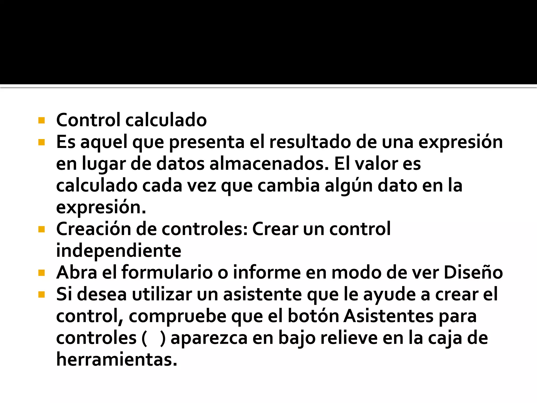  Control calculado
 Es aquel que presenta el resultado de una expresión
en lugar de datos almacenados. El valor es
calculado cada vez que cambia algún dato en la
expresión.
 Creación de controles: Crear un control
independiente
 Abra el formulario o informe en modo de ver Diseño
 Si desea utilizar un asistente que le ayude a crear el
control, compruebe que el botón Asistentes para
controles ( ) aparezca en bajo relieve en la caja de
herramientas.
 