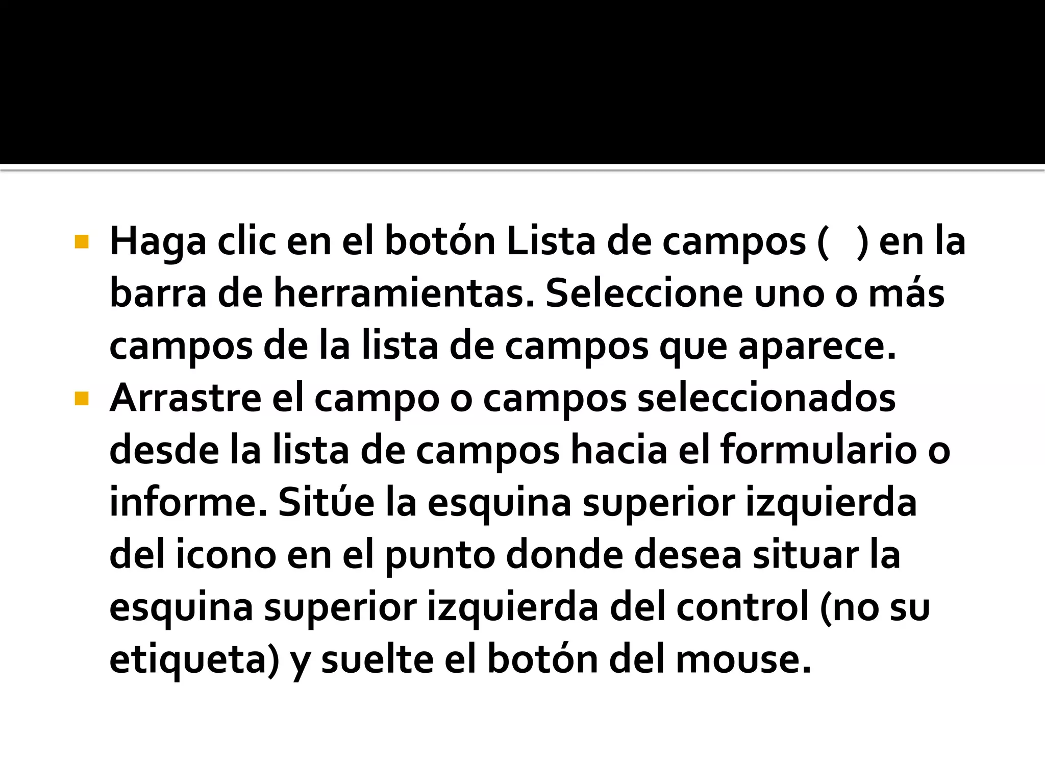  Haga clic en el botón Lista de campos ( ) en la
barra de herramientas. Seleccione uno o más
campos de la lista de campos que aparece.
 Arrastre el campo o campos seleccionados
desde la lista de campos hacia el formulario o
informe. Sitúe la esquina superior izquierda
del icono en el punto donde desea situar la
esquina superior izquierda del control (no su
etiqueta) y suelte el botón del mouse.
 