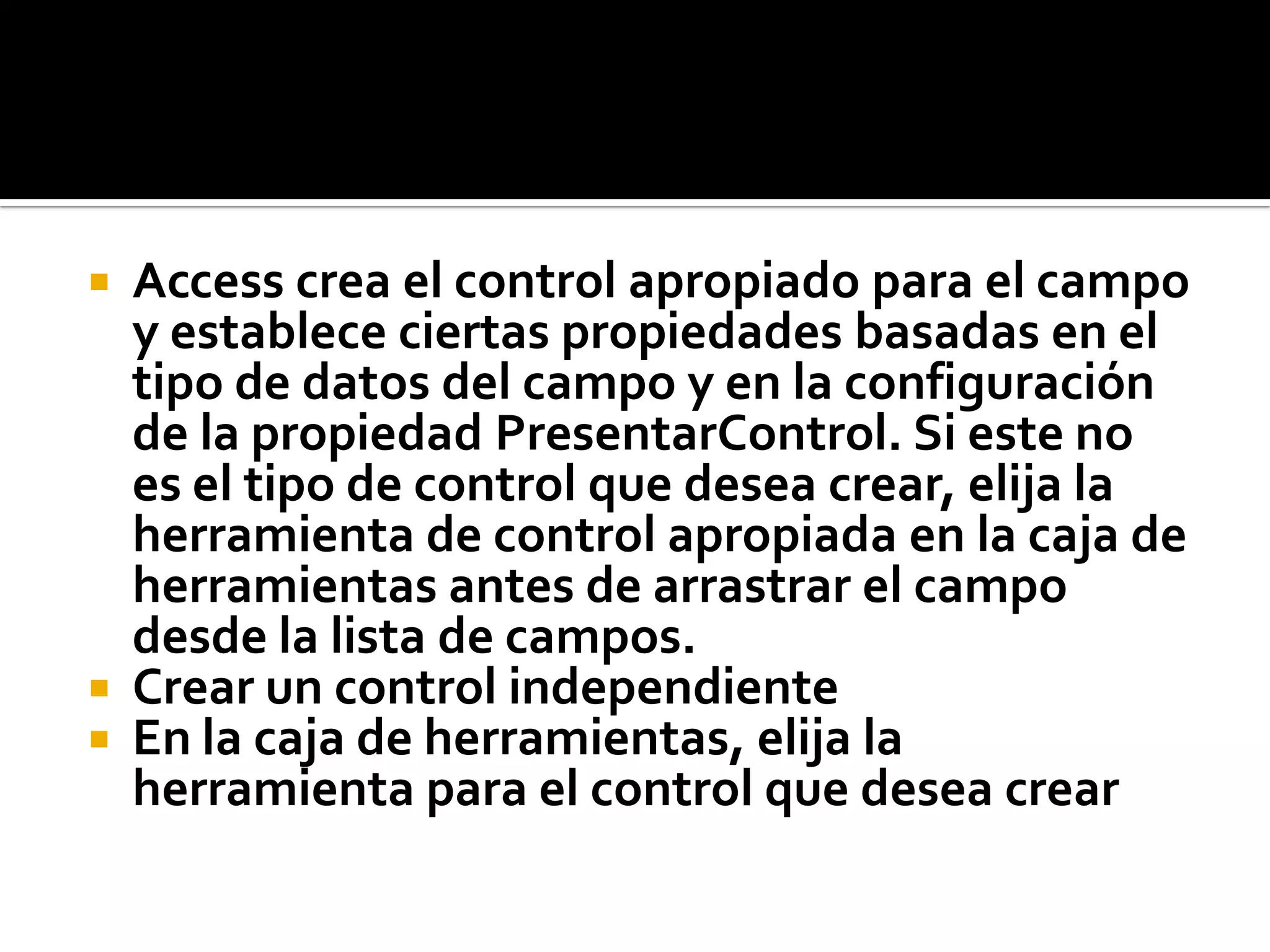  Access crea el control apropiado para el campo
y establece ciertas propiedades basadas en el
tipo de datos del campo y en la configuración
de la propiedad PresentarControl. Si este no
es el tipo de control que desea crear, elija la
herramienta de control apropiada en la caja de
herramientas antes de arrastrar el campo
desde la lista de campos.
 Crear un control independiente
 En la caja de herramientas, elija la
herramienta para el control que desea crear
 