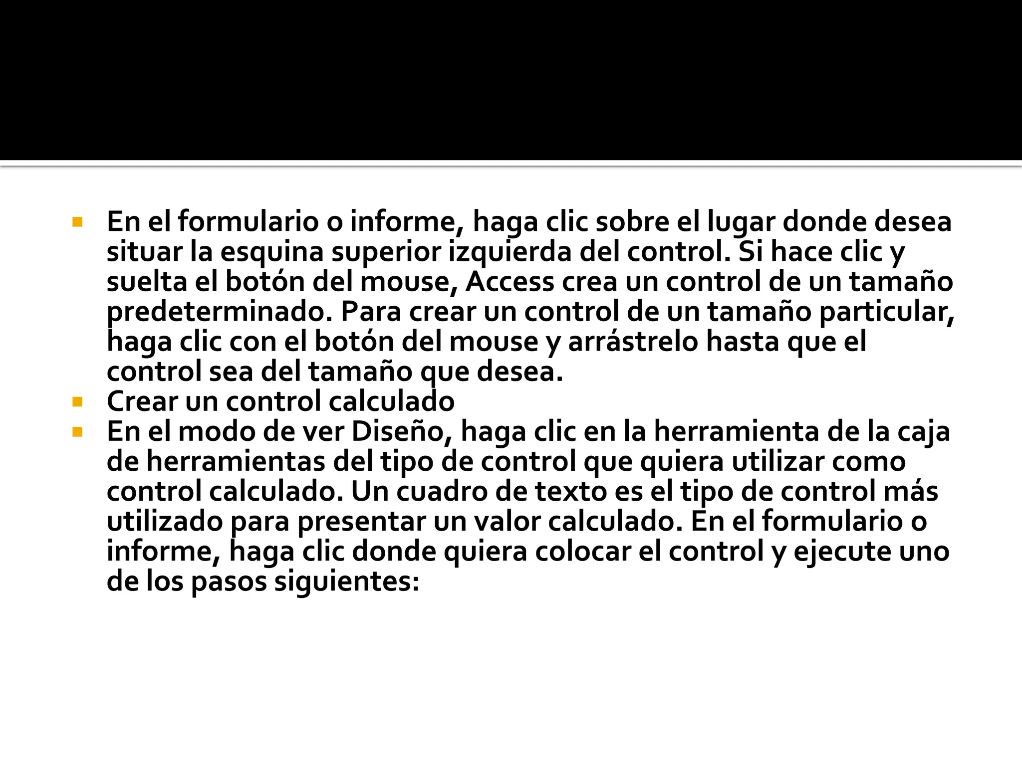  En el formulario o informe, haga clic sobre el lugar donde desea
situar la esquina superior izquierda del control. Si hace clic y
suelta el botón del mouse, Access crea un control de un tamaño
predeterminado. Para crear un control de un tamaño particular,
haga clic con el botón del mouse y arrástrelo hasta que el
control sea del tamaño que desea.
 Crear un control calculado
 En el modo de ver Diseño, haga clic en la herramienta de la caja
de herramientas del tipo de control que quiera utilizar como
control calculado. Un cuadro de texto es el tipo de control más
utilizado para presentar un valor calculado. En el formulario o
informe, haga clic donde quiera colocar el control y ejecute uno
de los pasos siguientes:
 