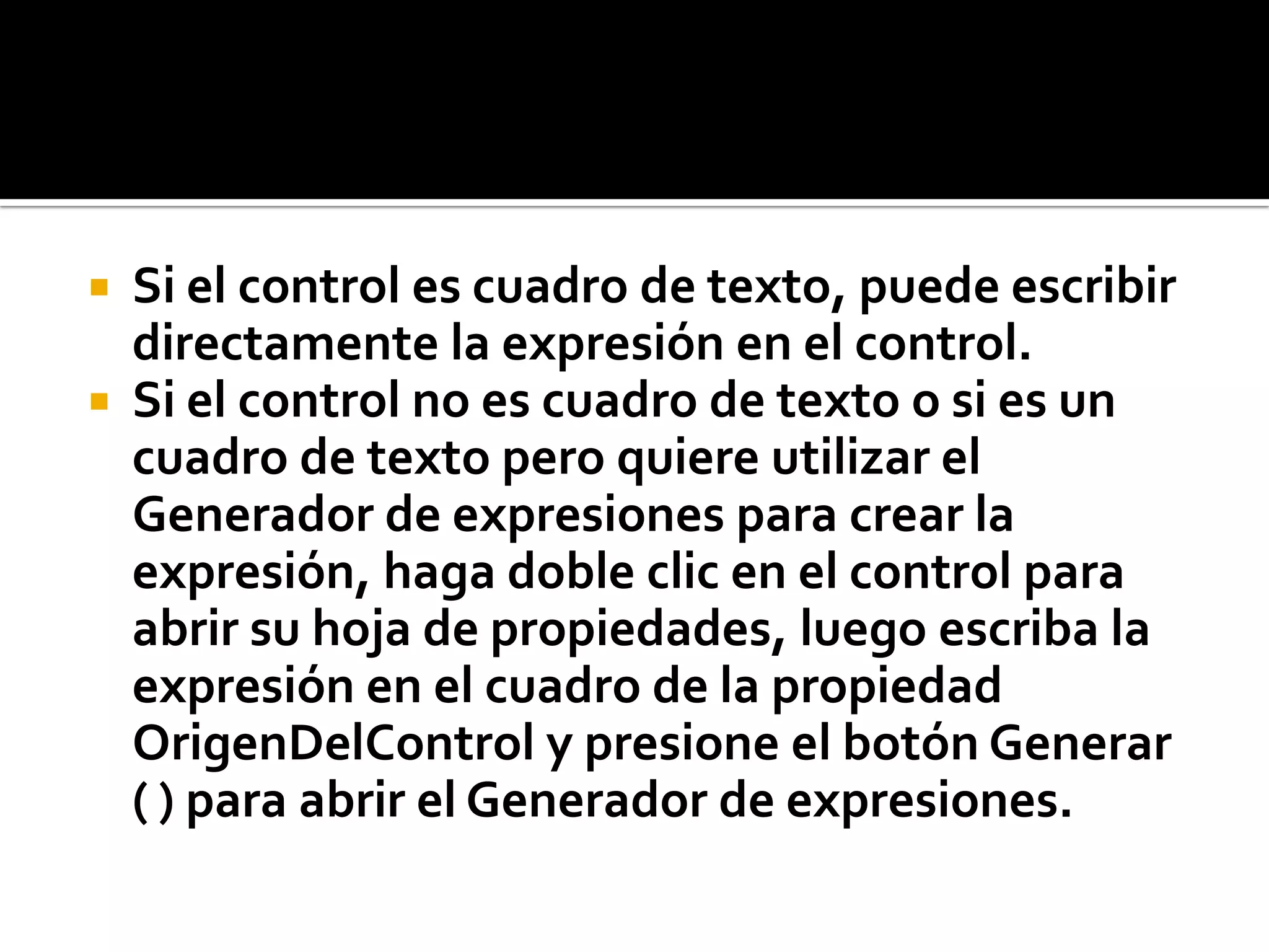  Si el control es cuadro de texto, puede escribir
directamente la expresión en el control.
 Si el control no es cuadro de texto o si es un
cuadro de texto pero quiere utilizar el
Generador de expresiones para crear la
expresión, haga doble clic en el control para
abrir su hoja de propiedades, luego escriba la
expresión en el cuadro de la propiedad
OrigenDelControl y presione el botón Generar
( ) para abrir el Generador de expresiones.
 