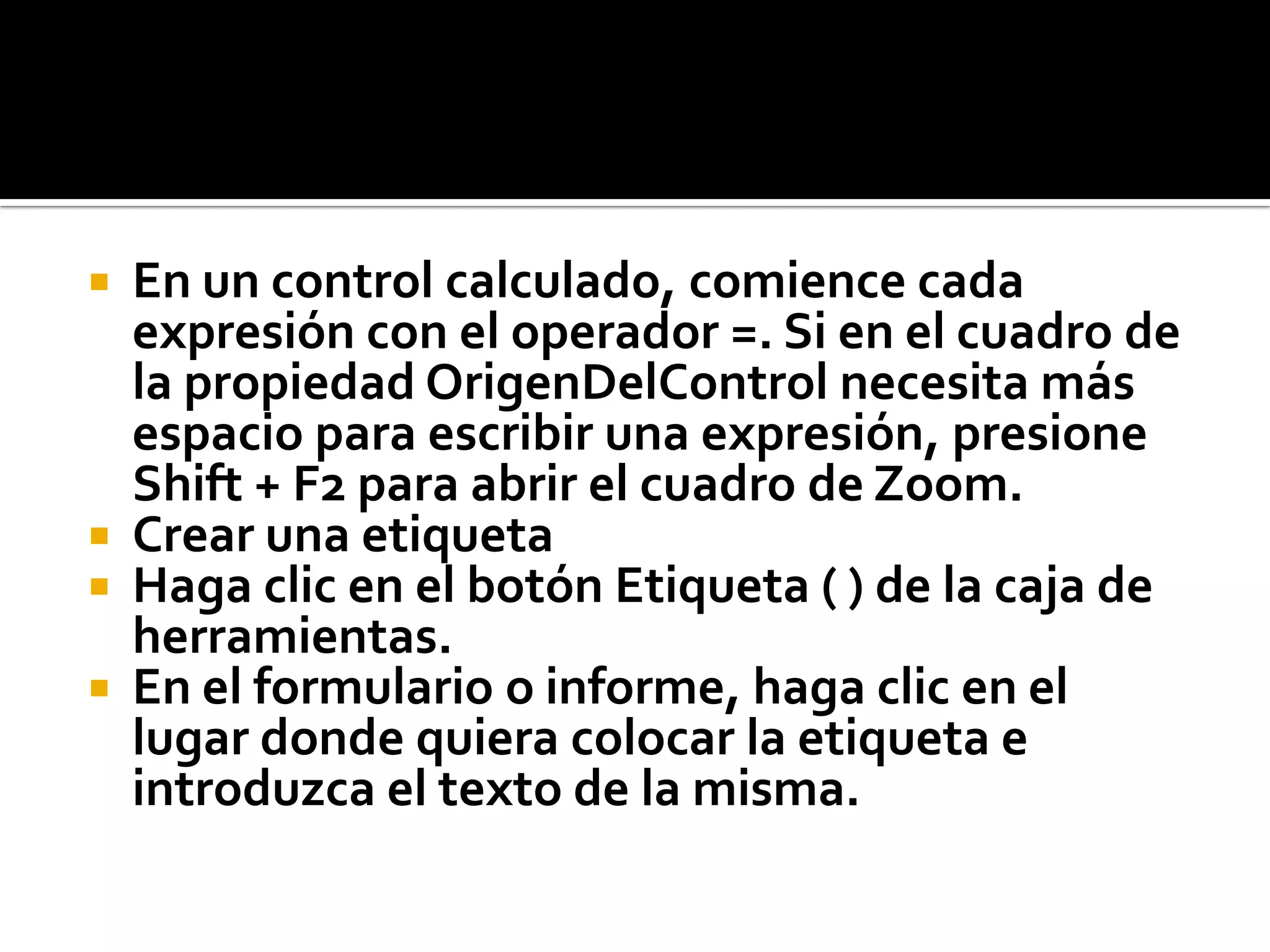  En un control calculado, comience cada
expresión con el operador =. Si en el cuadro de
la propiedad OrigenDelControl necesita más
espacio para escribir una expresión, presione
Shift + F2 para abrir el cuadro de Zoom.
 Crear una etiqueta
 Haga clic en el botón Etiqueta ( ) de la caja de
herramientas.
 En el formulario o informe, haga clic en el
lugar donde quiera colocar la etiqueta e
introduzca el texto de la misma.
 