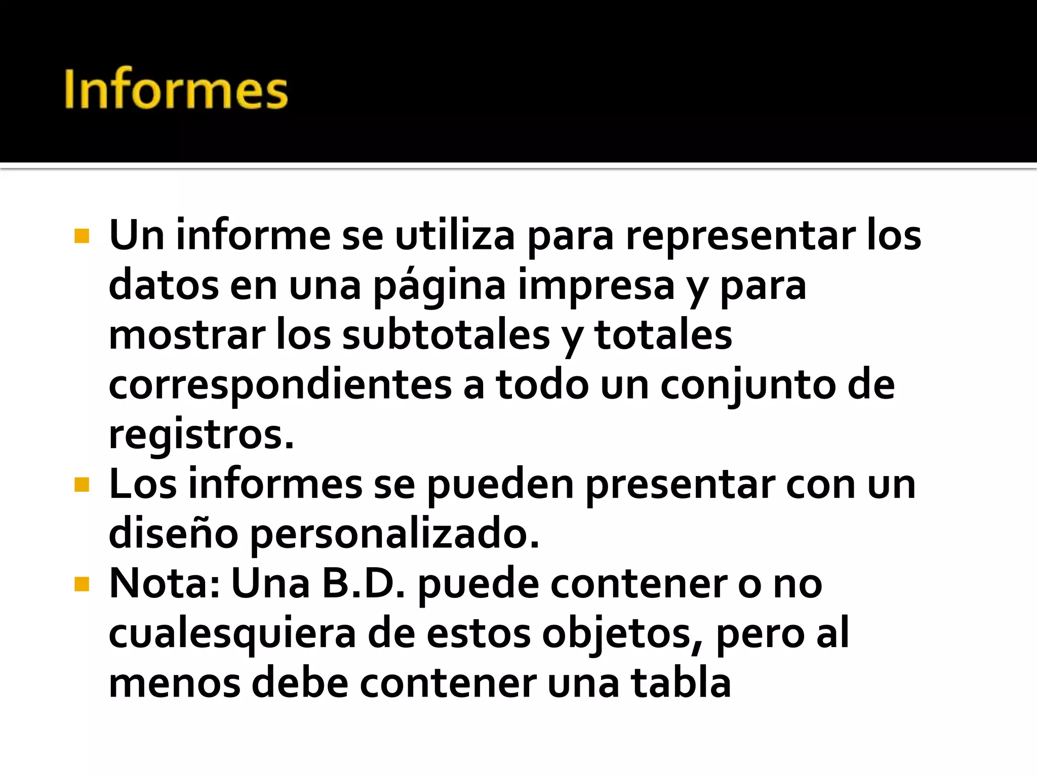  Un informe se utiliza para representar los
datos en una página impresa y para
mostrar los subtotales y totales
correspondientes a todo un conjunto de
registros.
 Los informes se pueden presentar con un
diseño personalizado.
 Nota: Una B.D. puede contener o no
cualesquiera de estos objetos, pero al
menos debe contener una tabla
 