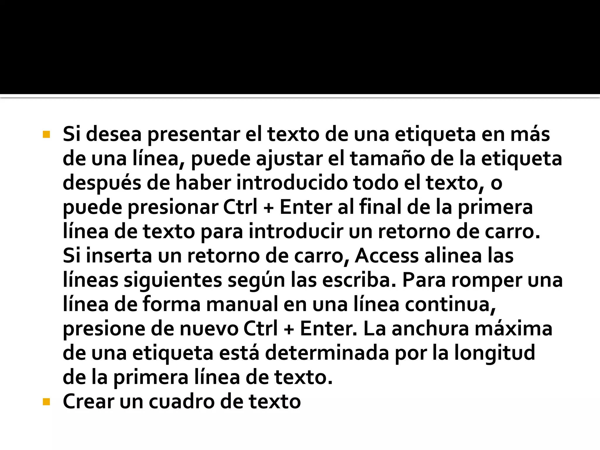 Si desea presentar el texto de una etiqueta en más
de una línea, puede ajustar el tamaño de la etiqueta
después de haber introducido todo el texto, o
puede presionar Ctrl + Enter al final de la primera
línea de texto para introducir un retorno de carro.
Si inserta un retorno de carro, Access alinea las
líneas siguientes según las escriba. Para romper una
línea de forma manual en una línea continua,
presione de nuevo Ctrl + Enter. La anchura máxima
de una etiqueta está determinada por la longitud
de la primera línea de texto.
 Crear un cuadro de texto
 