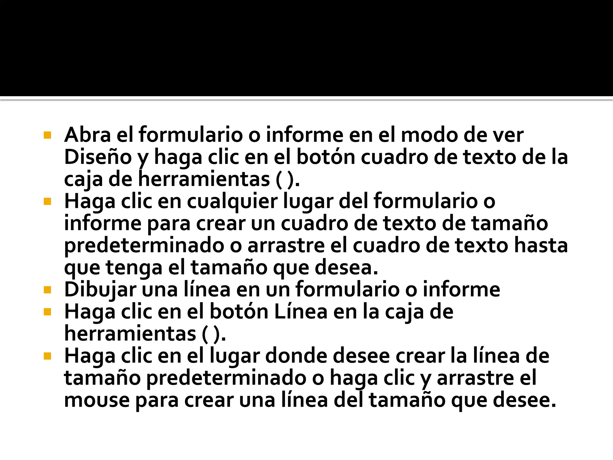  Abra el formulario o informe en el modo de ver
Diseño y haga clic en el botón cuadro de texto de la
caja de herramientas ( ).
 Haga clic en cualquier lugar del formulario o
informe para crear un cuadro de texto de tamaño
predeterminado o arrastre el cuadro de texto hasta
que tenga el tamaño que desea.
 Dibujar una línea en un formulario o informe
 Haga clic en el botón Línea en la caja de
herramientas ( ).
 Haga clic en el lugar donde desee crear la línea de
tamaño predeterminado o haga clic y arrastre el
mouse para crear una línea del tamaño que desee.
 