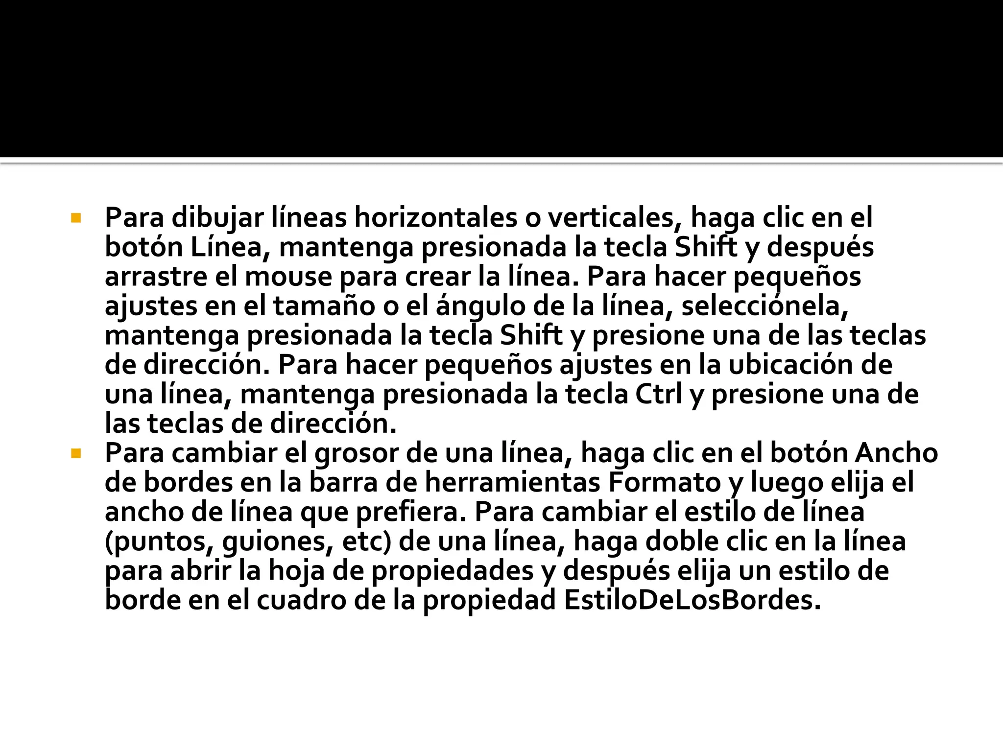  Para dibujar líneas horizontales o verticales, haga clic en el
botón Línea, mantenga presionada la tecla Shift y después
arrastre el mouse para crear la línea. Para hacer pequeños
ajustes en el tamaño o el ángulo de la línea, selecciónela,
mantenga presionada la tecla Shift y presione una de las teclas
de dirección. Para hacer pequeños ajustes en la ubicación de
una línea, mantenga presionada la tecla Ctrl y presione una de
las teclas de dirección.
 Para cambiar el grosor de una línea, haga clic en el botón Ancho
de bordes en la barra de herramientas Formato y luego elija el
ancho de línea que prefiera. Para cambiar el estilo de línea
(puntos, guiones, etc) de una línea, haga doble clic en la línea
para abrir la hoja de propiedades y después elija un estilo de
borde en el cuadro de la propiedad EstiloDeLosBordes.
 