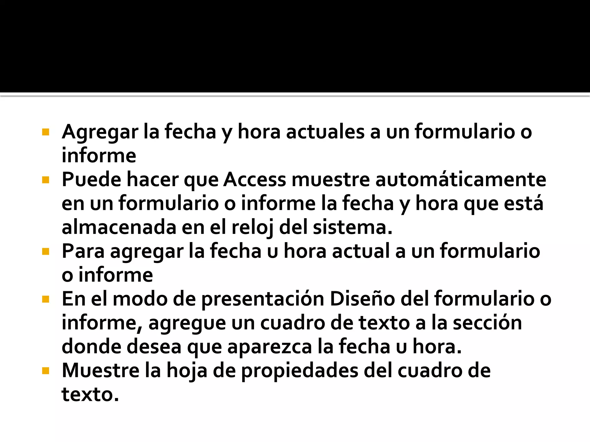  Agregar la fecha y hora actuales a un formulario o
informe
 Puede hacer que Access muestre automáticamente
en un formulario o informe la fecha y hora que está
almacenada en el reloj del sistema.
 Para agregar la fecha u hora actual a un formulario
o informe
 En el modo de presentación Diseño del formulario o
informe, agregue un cuadro de texto a la sección
donde desea que aparezca la fecha u hora.
 Muestre la hoja de propiedades del cuadro de
texto.
 