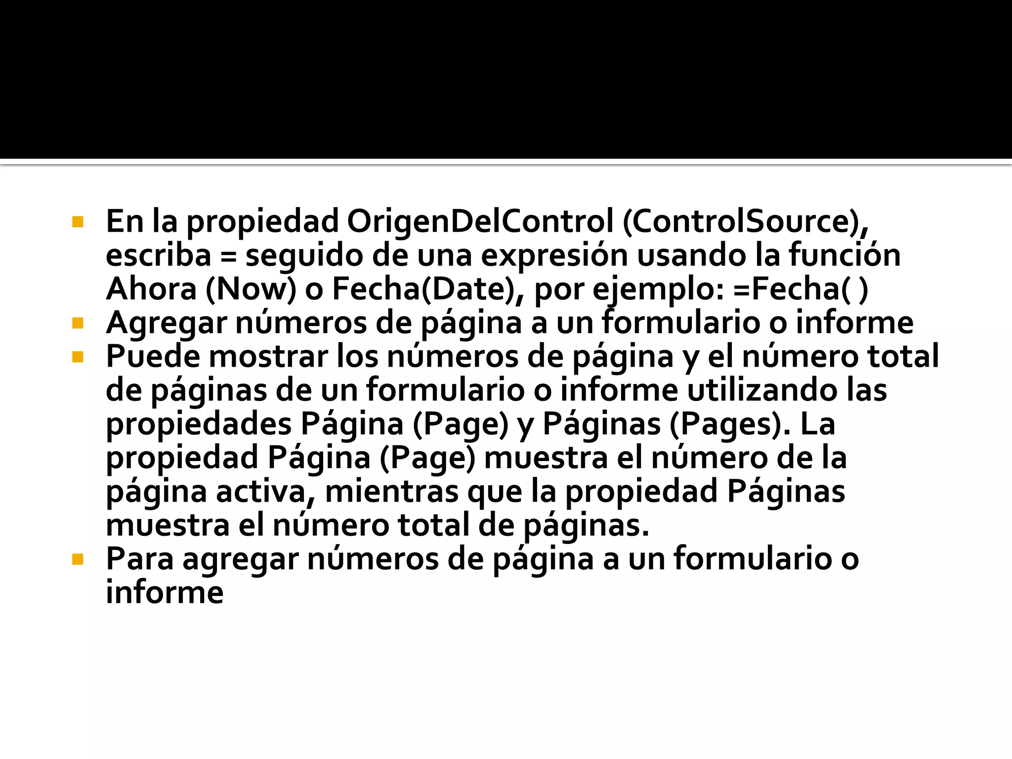  En la propiedad OrigenDelControl (ControlSource),
escriba = seguido de una expresión usando la función
Ahora (Now) o Fecha(Date), por ejemplo: =Fecha( )
 Agregar números de página a un formulario o informe
 Puede mostrar los números de página y el número total
de páginas de un formulario o informe utilizando las
propiedades Página (Page) y Páginas (Pages). La
propiedad Página (Page) muestra el número de la
página activa, mientras que la propiedad Páginas
muestra el número total de páginas.
 Para agregar números de página a un formulario o
informe
 