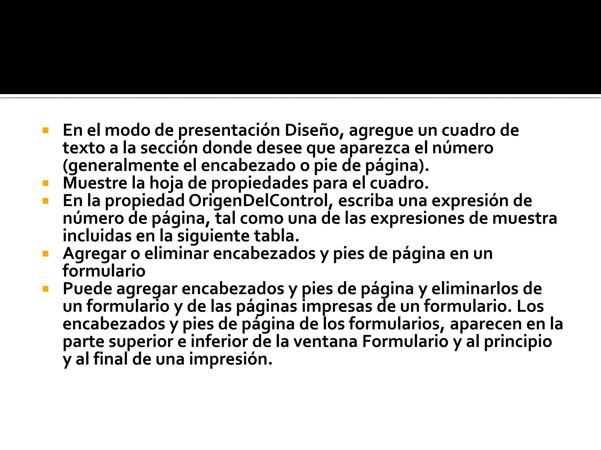  En el modo de presentación Diseño, agregue un cuadro de
texto a la sección donde desee que aparezca el número
(generalmente el encabezado o pie de página).
 Muestre la hoja de propiedades para el cuadro.
 En la propiedad OrigenDelControl, escriba una expresión de
número de página, tal como una de las expresiones de muestra
incluidas en la siguiente tabla.
 Agregar o eliminar encabezados y pies de página en un
formulario
 Puede agregar encabezados y pies de página y eliminarlos de
un formulario y de las páginas impresas de un formulario. Los
encabezados y pies de página de los formularios, aparecen en la
parte superior e inferior de la ventana Formulario y al principio
y al final de una impresión.
 